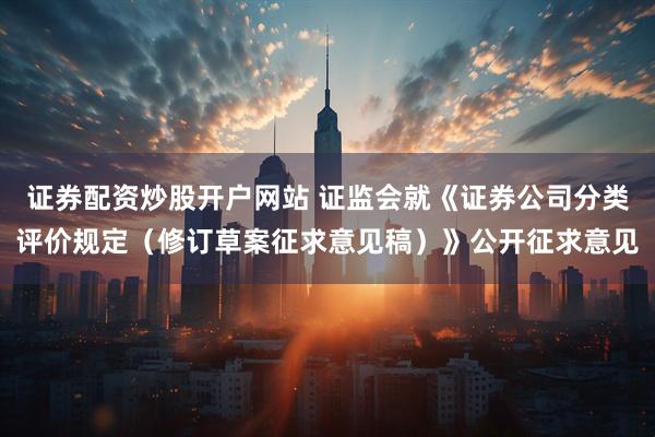 证券配资炒股开户网站 证监会就《证券公司分类评价规定（修订草案征求意见稿）》公开征求意见
