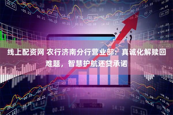 线上配资网 农行济南分行营业部：真诚化解赎回难题，智慧护航还贷承诺