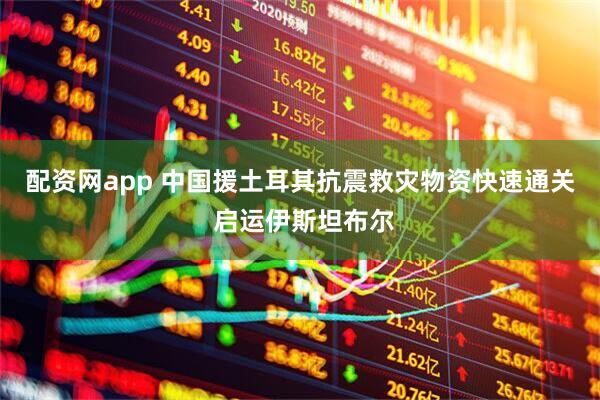 配资网app 中国援土耳其抗震救灾物资快速通关 启运伊斯坦布尔
