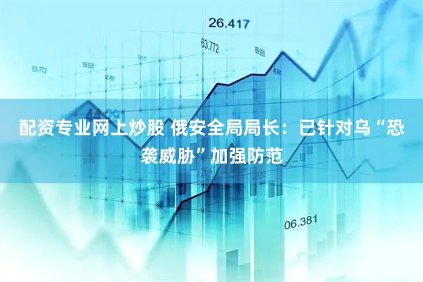 配资专业网上炒股 俄安全局局长：已针对乌“恐袭威胁”加强防范