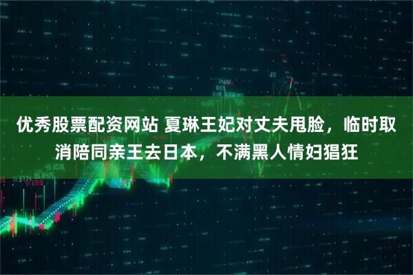 优秀股票配资网站 夏琳王妃对丈夫甩脸，临时取消陪同亲王去日本，不满黑人情妇猖狂