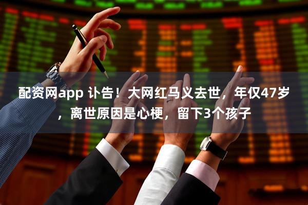 配资网app 讣告！大网红马义去世，年仅47岁，离世原因是心梗，留下3个孩子