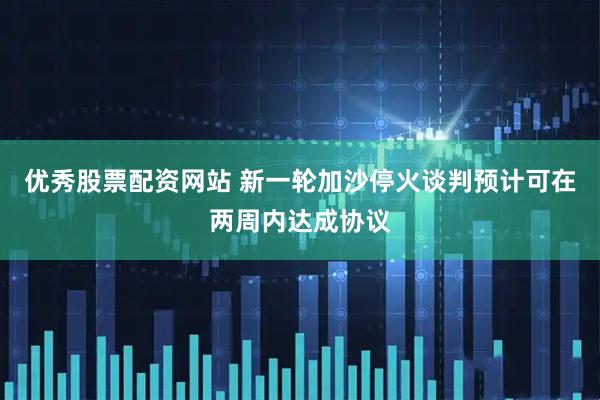 优秀股票配资网站 新一轮加沙停火谈判预计可在两周内达成协议