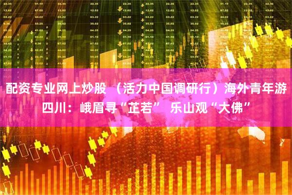 配资专业网上炒股 （活力中国调研行）海外青年游四川：峨眉寻“芷若”  乐山观“大佛”